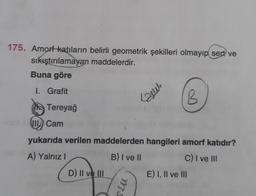 175. Amorf katıların belirli geometrik şekilleri olmayıp sert ve
sıkıştırılamayan maddelerdir.
Buna göre
1. Grafit
Tereyağ
VII Cam
D) II ve III
mes
yukarıda verilen maddelerden hangileri amorf katıdır?
A) Yalnız I
B) I ve II
C) I ve III
stu
B
E) I, II ve III