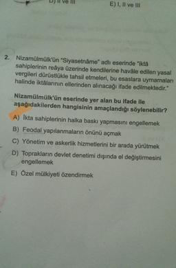 E) I, II ve III
2. Nizamülmülk'ün "Siyasetnâme" adlı eserinde "iktâ
sahiplerinin reâya üzerinde kendilerine havâle edilen yasal
vergileri dürüstlükle tahsil etmeleri, bu esaslara uymamaları
halinde iktâlarının ellerinden alınacağı ifade edilmektedir."
Nizamülmülk'ün eserinde yer alan bu ifade ile
aşağıdakilerden hangisinin amaçlandığı söylenebilir?
A) İkta sahiplerinin halka baskı yapmasını engellemek
B) Feodal yapılanmaların önünü açmak
illey (A
C) Yönetim ve askerlik hizmetlerini bir arada yürütmek
D) Toprakların devlet denetimi dışında el değiştirmesini
engellemek
E) Özel mülkiyeti özendirmek