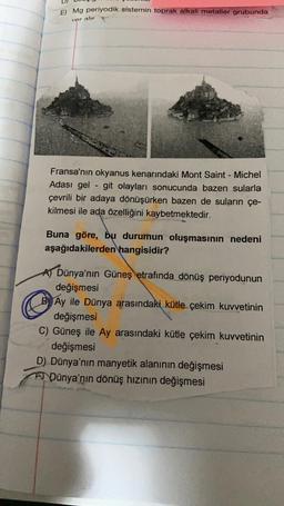 E) Mg periyodik sistemin toprak alkali metaller grubunda
ver alır
Fransa'nın okyanus kenarındaki Mont Saint-Michel
Adası gel-git olayları sonucunda bazen sularla
çevrili bir adaya dönüşürken bazen de suların çe-
kilmesi ile ada özelliğini kaybetmektedir.
Buna göre, bu durumun oluşmasının nedeni
aşağıdakilerden hangisidir?
Dünya'nın Güneş etrafında dönüş periyodunun
değişmesi
BAy ile Dünya arasındaki kütle çekim kuvvetinin
değişmesi
C) Güneş ile Ay arasındaki kütle çekim kuvvetinin
değişmesi
D) Dünya'nın manyetik alanının değişmesi
ADünya'nın dönüş hızının değişmesi