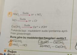 2. HNO3
HCI
Suda
Doğan
Akademi
Suda
H+ + NO₂
H+ + CH
Suda
Ca(OH)₂
Ca+2 + 2OH-
Yukarıda bazı maddelerin suda iyonlarına ayrıl-
ması gösterilmiştir.
Buna göre bu maddelerden hangileri asittir?
A) Ca(OH)₂
B) HCI- Ca(OH)₂!
C) HNO-HCI
D) HNO-Ca(OH)₂