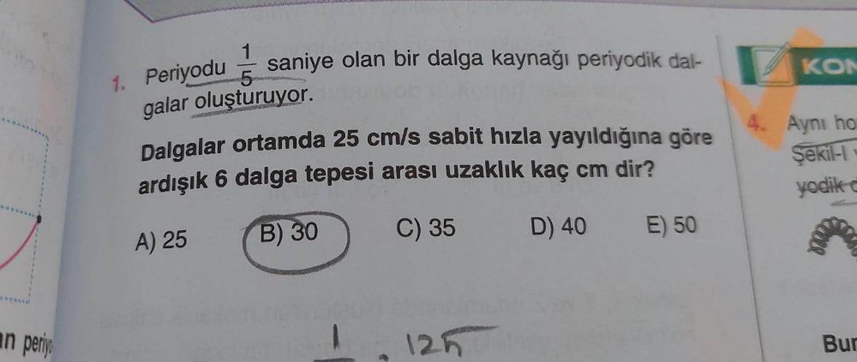 an periyo
1
5
galar oluşturuyor.
saniye olan bir dalga kaynağı periyodik dal-
1. Periyodu
Dalgalar ortamda 25 cm/s sabit hızla yayıldığına göre
ardışık 6 dalga tepesi arası uzaklık kaç cm dir?
A) 25
B) 30
C) 35
D) 40
E) 50
125
KON
4. Ayni ho
Şekil-I
yodik