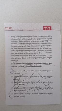 E TESTI
TYT
7. Hangi kitabı çevirirseniz çevirin orada mutlaka sizden bir iz
olacaktır. Yani farklı dünya görüşleri çerçevesinde kaynak
metinlerin "farklı" şekillerde yorumlandığı ve çevrildiği söy-
lenebilir. Ancak çeviriyle ilgili geleneksel görüşe sahip eleş-
tirmenler, çeviriyi salt dilsel aktarım olarak görme eğilimin-
de oldukları için yapıtın kaynak metnine bire bir bağlı kalı-
narak yapılan çevirileri başarılı bulur. Çevirmenin yorumun-
dan kaynaklanan farklılıkları yok sayar. Oysa ---- Çevirme-
nin yeteneklerini, yapıtın çevrildiği dilin niteliklerini görmez-
den gelmektir. Dahası niteliksiz bir çeviri anlayışının bir gös-
tergesidir.
Bu parçada boş bırakılan yere düşüncenin akışına göre
aşağıda verilenlerin hangisi getirilmelidir?
A) bu, çevirmeni de yok sayarak çeviriyi mekanikleştirmek
demektir
B) gercek ceviri yapıtın aslını başka bir dile olduğu gibi ak-
almakr
C) başarılı bir çevirmenden beklenen kendi zlerini tümüy-
yok etmesidir
Di bir virmenin çevir, yazı aracılıyla kühürler arası
köprü kurmaktır
E) çeviri, yapıtın ruhunu yok etmeden başka bir dilde yeni-
den var etmektir