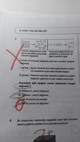4.
3.
8. SINIF FEN BİLİMLERİ
Fiziksel değişimlerde mad-
denin tanecikleri arasındaki
mesafe değişebilir.
00
Kimyasal değişimlerde ise
maddenin iç yapısında de-
ğişim meydana gelir.
Fiziksel ve kimyasal değişimle ilgili bazı yorumlar aşağıda
verilmiştir.
+
1. yprum : Suyun donarak buz haline gelmesinde madde-
nin tanecikleri arasındaki mesafe değişir.
II. yorum : Kartonun yanması olayında maddenin iç yapısı
değişime uğramış ve yeni madde oluşmuştur.
Yorumlarla ilgili aşağıda verilen ifadelerden hangisi
doğrudur?
A) Sadece II. yorum doğrudur.
B) Sadece I. yorum doğrudur.
C) Her iki yorum da yanlıştır.
D) Her iki yorum da doğrudur.
23
Bir araştırmacı tasarladığı aşağıdaki cismi farklı kenarlan
zemine gelecek şekilde kum yüzeyde yuvarlıyor.
gs