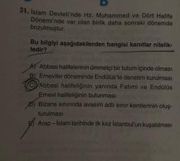 31. İslam Devleti'nde Hz. Muhammed ve Dört Halife
Dönemi'nde var olan birlik daha sonraki dönemde
bozulmuştur.
Bu bilgiyi aşağıdakilerden hangisi kanıtlar nitelik-
tedir?
A) Abbasi halifelerinin ümmetçi bir tutum içinde olması
B) Emeviler döneminde Endülüs'te denetim kurulması
Abbasi halifeliğinin yanında Fatimi ve Endülüs
Emevi halifeliğinin bulunması
D) Bizans sınırında avasım adlı sınır kentlerinin oluş-
turulması
Arap-İslam tarihinde ilk kez İstanbul'un kuşatılması