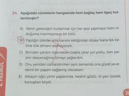 UL
34. Aşağıdaki cümlelerin hangisinde hem bağlaç hem ilgeç kul-
lanılmıştır?
A) Senin geleceğini kurtarmak için her şeyi yapmaya hazır ol-
duğuma inanmıyorsun bir türlü.
B) Yaptığın planlar artık canımı sıktığından dolayı bana tek ke-
lime bile etmeni istemiyorum.
C) Birinden yardım istemekten başka çıkar yol yoktu, ben yar-
dım isteyeceğime ölmeyi yeğlerdim.
D) Onu yeniden canlandırırken aynı zamanda ona güzel ve er-
demli bir yaşam sağlamış olacaksın.
E) Albayın oğlu yirmi yaşlarında, keskin gözlü, iri yarı üstelik
konuşkan birydi.
20