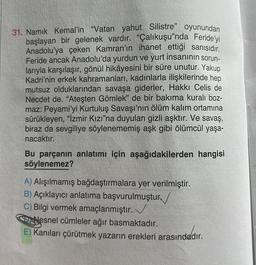 31. Namık Kemal'in "Vatan yahut Silistre" oyunundan
başlayan bir gelenek vardır. "Çalıkuşu'nda Feride'yi
Anadolu'ya çeken Kamran'ın ihanet ettiği sanısıdır.
Feride ancak Anadolu'da yurdun ve yurt insanının sorun-
larıyla karşılaşır, gönül hikâyesini bir süre unutur. Yakup
Kadri'nin erkek kahramanları, kadınlarla ilişkilerinde hep
mutsuz olduklarından savaşa giderler, Hakkı Celis de
Necdet de. "Ateşten Gömlek" de bir bakıma kuralı boz-
maz: Peyami'yi Kurtuluş Savaşı'nın ölüm kalım ortamına
sürükleyen, "İzmir Kızı"na duyulan gizli aşktır. Ve savaş,
biraz da sevgiliye söylenememiş aşk gibi ölümcül yaşa-
nacaktır.
Bu parçanın anlatımı için aşağıdakilerden hangisi
söylenemez?
A) Alışılmamış bağdaştırmalara yer verilmiştir.
B) Açıklayıcı anlatıma başvurulmuştur
C) Bilgi vermek amaçlanmıştır.
Nesnel cümleler ağır basmaktadır.
E) Kanıları çürütmek yazarın erekleri arasındadır.