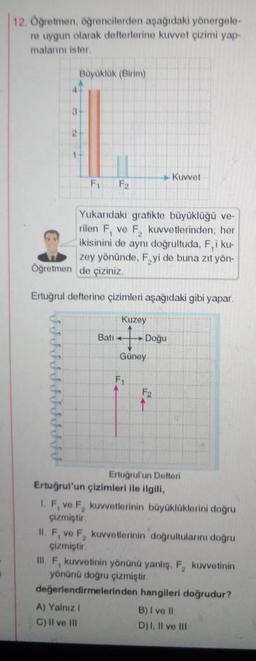 12. Öğretmen, öğrencilerden aşağıdaki yönergele-
re uygun olarak defterlerine kuvvet çizimi yap-
malarını ister.
3
IISSSSSSSSSS
2
Büyüklük (Birim)
F₁
Yukarıdaki grafikte büyüklüğü ve-
rilen F, ve F₂ kuvvetlerinden; her
ikisinini de aynı doğrultuda, F, i ku-
zey yönünde, Fyi de buna zıt yön-
Öğretmen de çiziniz.
Ertuğrul defterine çizimleri aşağıdaki gibi yapar.
F₂
Bati
Kuzey
+
Güney
A) Yalnız I
C) II ve III
F₁
Doğu
Kuvvet
F2
Ertuğrul'un Defteri
Ertuğrul'un çizimleri ile ilgili,
1. F, ve F₂ kuvvetlerinin büyüklüklerini doğru
çizmiştir.
11. F, ve F₂ kuvvetlerinin doğrultularını doğru
çizmiştir.
III. F, kuvvetinin yönünü yanlış, F₂ kuvvetinin
yönünü doğru çizmiştir.
değerlendirmelerinden hangileri doğrudur?
B) I ve II
D) I, II ve III