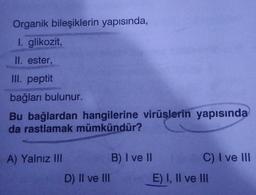 Organik bileşiklerin yapısında,
I. glikozit,
II. ester,
III. peptit
bağları bulunur.
Bu bağlardan hangilerine virüslerin yapısında
da rastlamak mümkündür?
A) Yalnız III
D) II ve III
B) I ve II
C) I ve III
E) I, II ve III