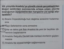 XIII. yüzyılda Anadolu'ya yönelik olarak gerçekleştirilen
Moğol saldırıları sonrasında ortaya çıkan otorite
boşluğunun aşağıdakilerden hangisine yol açtığı söy-
lenebilir?
A) Bizans İmparatorluğu'nun dağılma sürecinin hızlanma-
sına
B) Haçlı Seferlerinin sona ermesine
C) Orta ve daha çok Batı Anadolu'da yeni bir beylikler dö-
neminin başlamasına
D) Anadolu Selçuklu Devleti'nde merkezi otoritenin güçlen-
mesine
E) Anadolu'da siyasal birliğin sağlanmasına