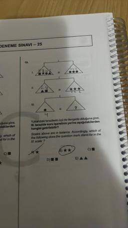 DENEME SINAVI - 25
uğuna göre,
dakilerden
y, which of
and for in the
C)
19.
Z...
5.4
4
Yukandaki terazilerin üçü de dengede olduğuna göre,
III. terazide soru işaretinin yerine aşağıdakilerden
hangisi getirilebilir?
11.
(IL.
Scales above are in balance. Accordingly, which of
the following does the question mark stand for in the
Ill scale ?
D) I
(8) ★★
C)
E) AA