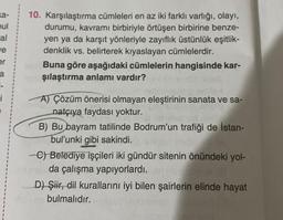 ka-
oul
al
ve
er
a
i
10. Karşılaştırma cümleleri en az iki farklı varlığı, olayı,
durumu, kavramı birbiriyle örtüşen birbirine benze-
yen ya da karşıt yönleriyle zayıflık üstünlük eşitlik-
denklik vs. belirterek kıyaslayan cümlelerdir.
Buna göre aşağıdaki cümlelerin hangisinde kar-
şılaştırma anlamı vardır?
A) Çözüm önerisi olmayan eleştirinin sanata ve sa-
natçıya faydası yoktur.
B) Bu bayram tatilinde Bodrum'un trafiği de İstan-
bul'unki gibi sakindi.
-C) Belediye işçileri iki gündür sitenin önündeki yol-
da çalışma yapıyorlardı. er
D) Şiir, dil kurallarını iyi bilen şairlerin elinde hayat
bulmalıdır.