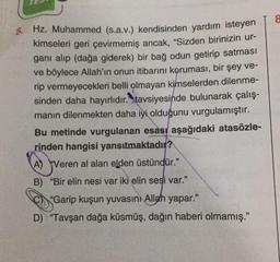 5. Hz. Muhammed (s.a.v.) kendisinden yardım isteyen
kimseleri geri çevirmemiş ancak, "Sizden birinizin ur-
ganı alıp (dağa giderek) bir bağ odun getirip satması
ve böylece Allah'ın onun itibarını koruması, bir şey ve-
rip vermeyecekleri belli olmayan kimselerden dilenme-
sinden daha hayırlıdır. tavsiyesinde bulunarak çalış-
manın dilenmekten daha iyi olduğunu vurgulamıştır.
Bu metinde vurgulanan esası aşağıdaki atasözle-
rinden hangisi yansıtmaktadır?
A) Veren al alan elden üstündür."
B) "Bir elin nesi var iki elin sesi var."
"Garip kuşun yuvasını Allah yapar."
D) "Tavşan dağa küsmüş, dağın haberi olmamış."
