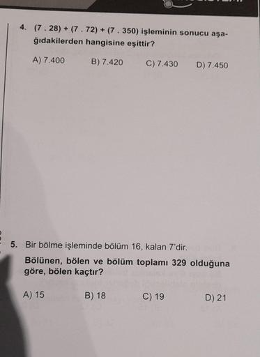 4. (7.28) + (7.72) + (7.350) işleminin sonucu aşa-
ğıdakilerden hangisine eşittir?
A) 7.400
B) 7.420
C) 7.430
B) 18
5. Bir bölme işleminde bölüm 16, kalan 7'dir. hol
Bölünen, bölen ve bölüm toplamı 329 olduğuna
göre, bölen kaçtır?
A) 15
D) 7.450
C) 19
D) 2