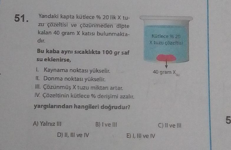 51.
Yandaki kapta kütlece % 20 lik X tu-
zu çözeltisi ve çözünmeden dipte
kalan 40 gram X katısı bulunmakta-
dır.
Bu kaba aynı sıcaklıkta 100 gr saf
su eklenirse,
1. Kaynama noktası yükselir.
II. Donma noktası yükselir.
III. Çözünmüş X tuzu miktarı artar.