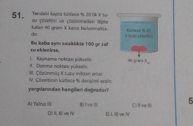 51.
Yandaki kapta kütlece % 20 lik X tu-
zu çözeltisi ve çözünmeden dipte
kalan 40 gram X katısı bulunmakta-
dır.
Bu kaba aynı sıcaklıkta 100 gr saf
su eklenirse,
1. Kaynama noktası yükselir.
II. Donma noktası yükselir.
III. Çözünmüş X tuzu miktarı artar.
