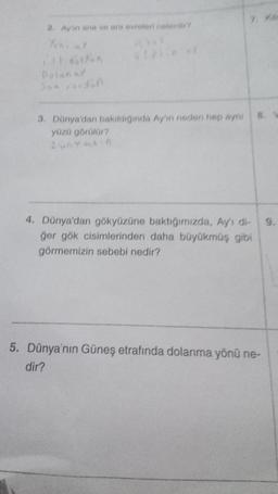 2. Ay'ın ana ve ara evreleri nelerdir?
Yeni Y
THE GOA
Dalan sy
$1
3. Dünya'dan bakıldığında Ay'ın neden hep aynı
yüzü görülür?
AUAYARIA
7. Ya
4. Dünya'dan gökyüzüne baktığımızda, Ay's di-
ğer gök cisimlerinden daha büyükmüş gibi
görmemizin sebebi nedir?
5. Dünya'nın Güneş etrafında dolanma yönü ne-
dir?
9.