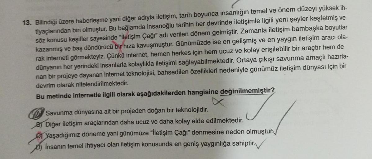 13. Bilindiği üzere haberleşme yani diğer adıyla iletişim, tarih boyunca insanlığın temel ve önem düzeyi yüksek ih-
tiyaçlarından biri olmuştur. Bu bağlamda insanoğlu tarihin her devrinde iletişimle ilgili yeni şeyler keşfetmiş ve
söz konusu keşifler sayes