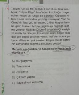 INLARI
Geliştirme Yolları
4. Taoizm: Çin'de MO 600'de Laozi (Lao Tzu) laka-
bıyla; "Ihtiyar Bilge" tarafından kurulduğu rivayet
edilen felsefi ve ruhsal bir öğretidir. Öğretinin ki-
tabi, Laozi tarafından yazıldığı varsayılan "Tao Te
Ching"tir. Tao: yol, Te: erdem, Ching: kitap anlamı-
na gelir. İnsanın özüyle bütünleşip bilgeliğe ulaş-
ma yolunun kitabıdır. 2500 y öncesinin Çincesiyle
ve mistik bir dille yazılmasından ötürü birçok kitap
gibi çok çeşitli çevirileri vardır. Incil'den sonra ya-
bancı dillere en çok çevrilen kitaptır. Bu da öğreti-
nin zamandan bağımsız olduğunu gösterir.
Metinde aşağıdakilerin hangisinden yararlanıl-
mamıştır?
A) Karşılaştırma
B) Tanımlama
C) Açıklama
D) Çıkarım yapma
E) Sayısal veri kullanma