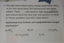 I
T
B
R
1
R
1
1
1
S
T
10. Zaç yağı olarak bilinen H₂SO4, kezzap olarak bilinen HNO3
ve tuz ruhu olarak bilinen HCI laboratuvarda cam şişede
saklanır. Fakat ....... camı aşındırır. Diğer mineral asitlere
göre dokuya daha hızlı nüfuz eder. Çok aşındırıcı ve toksik-
tir. Plastik (polietilen) veya teflon kapta saklanır.
Açıklamada boş bırakılan yere aşağıdakilerden hangisi
yazılmalıdır?
A) NH3
B) HF
D) CH3COOH
E) HI
C) H₂PO4