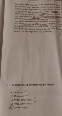 Dünyadaki enerji kaynaklanı hızla tükenmektedir. Buna
karşılık, yeni enerji kaynaklanı arama ve bulma, bunu
kullanma yolları araştırılmaktadır. Dünya ülkelerinin eko-
nomik açıdan giderek gelişmeleri, enerji gereksinme-
lerini hızla artırmaktadır. Dolayısıyla ülkeler, ulaşılmış
enerji kaynaklarından çok kapsamlı biçimde faydalanma
yollarını araştırmaktadırlar. Gerçekten de bilim adamları,
son yıllarda yenilenebilir enerji (jeotermal, güneş, rüzgâr
gibi) kaynaklarından yararlanma yollarını bulmuş ve bu
kaynaklardan bazılarını ekonomik olarak kullanmayı ba-
şarmışlardır. Söz konusu kaynaklardan ekonomik olarak
yararlanmak için araştırmalar hızla sürmektedir.
34. Bu parçada aşağıdakilerden hangisi yoktur?
A) Açıklama
B) Örnekleme
C) Neden-sonuç ilgisi
D) Amaç-sonuç ilgisi
E) Metinler arasılık