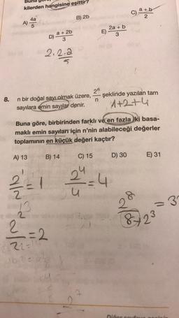 8.
kilerden hangisine eşittir?
4a
A)-
A) 13
D)
¾/22
13
2
202.2.2
n bir doğal sayı olmak üzere,
sayılara emin sayılar denir.
a + 2b
3
1000
B) 2b
B) 14
2
=2
2=22=16²
16.2=
Buna göre, birbirinden farklı ve en fazla ki basa-
maklı emin sayıları için n'nin alabileceği değerler
toplamının en küçük değeri kaçtır?
2n
n
C) 15
2a + b
3
sals
J
C).
şeklinde yazılan tam
1+2+4
D) 30
a+b
2
(6)
Dičer souf
E) 31
32