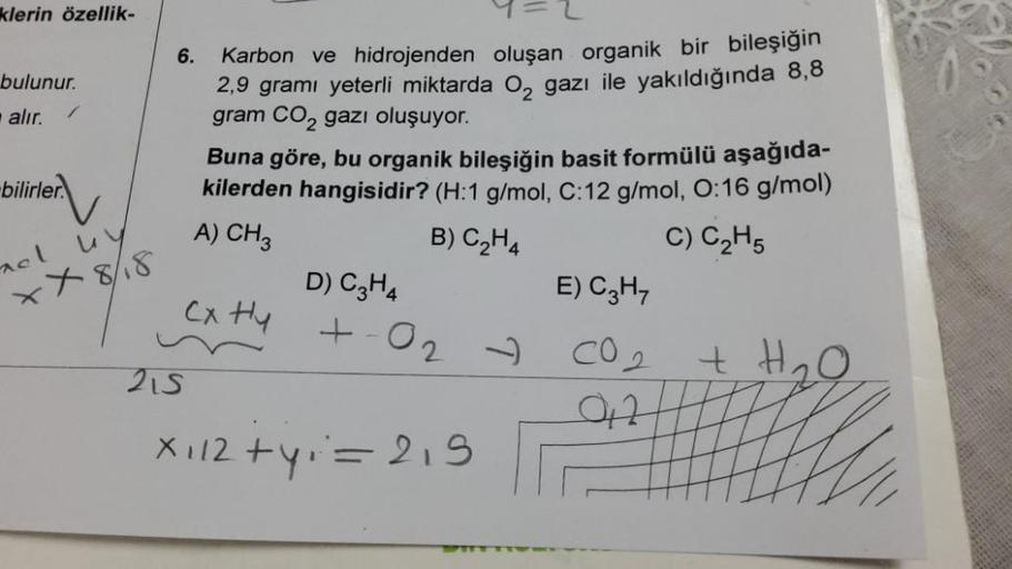 klerin özellik-
bulunur.
alır.
-bilirler.
nel
u
xx8/18
6.
Karbon ve hidrojenden oluşan organik bir bileşiğin
2,9 gramı yeterli miktarda O₂ gazı ile yakıldığında 8,8
gram CO₂ gazı oluşuyor.
215
Buna göre, bu organik bileşiğin basit formülü aşağıda-
kilerden