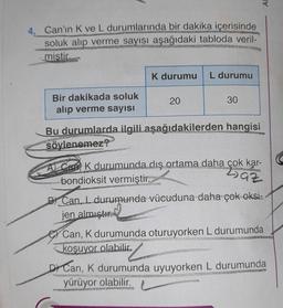 4, Can'ın K ve L durumlarında bir dakika içerisinde
wwww....
APARATE
soluk alıp verme sayısı aşağıdaki tabloda veril-
miştir.
Bir dakikada soluk
alıp verme sayısı
K durumu L durumu
20
Bu durumlarda ilgili aşağıdakilerden hangisi
söylenemez?
VEROR
30
A) Can K durumunda dış ortama daha çok kar-
bondioksit vermiştir.
Laz
B Can, L durumunda vücuduna daha çok oksi-
jen almıştır
Ar
Can, K durumunda oturuyorken L durumunda
koşuyor olabilir.
NET
WON
D Can, K durumunda uyuyorken L durumunda
NAUDO
TEOTONTA
yürüyor olabilir.