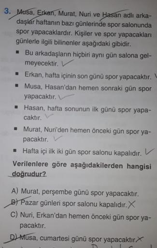 3. Musa, Erkan, Murat, Nuri ve Hasan adlı arka-
daşlar haftanın bazı günlerinde spor salonunda
spor yapacaklardır. Kişiler ve spor yapacakları
günlerle ilgili bilinenler aşağıdaki gibidir.
■ Bu arkadaşların hiçbiri aynı gün salona gel-
meyecektir.
■ Erkan,