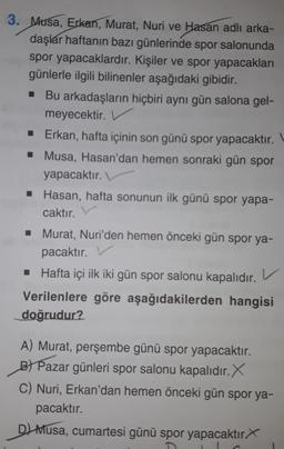3. Musa, Erkan, Murat, Nuri ve Hasan adlı arka-
daşlar haftanın bazı günlerinde spor salonunda
spor yapacaklardır. Kişiler ve spor yapacakları
günlerle ilgili bilinenler aşağıdaki gibidir.
■ Bu arkadaşların hiçbiri aynı gün salona gel-
meyecektir.
■ Erkan, hafta içinin son günü spor yapacaktır.
■ Musa, Hasan'dan hemen sonraki gün spor
yapacaktır.
■ Hasan, hafta sonunun ilk günü spor yapa-
caktır.
■ Murat, Nuri'den hemen önceki gün spor ya-
pacaktır.
■ Hafta içi ilk iki gün spor salonu kapalıdır.
hangisi
Verilenlere göre aşağıdakilerden
doğrudur?
v
A) Murat, perşembe günü spor yapacaktır.
B) Pazar günleri spor salonu kapalıdır. X
C) Nuri, Erkan'dan hemen önceki gün spor ya-
pacaktır.
D) Musa, cumartesi günü spor yapacaktır