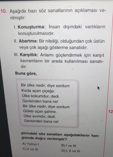 10. Aşağıda bazı söz sanatlarının açıklaması ve-
rilmiştir:
1. Konuşturma: İnsan dışındaki varlıkların
konuşturulmasıdır.
II. Abartma: Bir niteliği, olduğundan çok üstün
veya çok aşağı gösterme sanatıdır.
III. Karşıtlık: Anlamı güçlendirmek için karşıt
kav