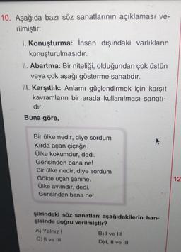 10. Aşağıda bazı söz sanatlarının açıklaması ve-
rilmiştir:
1. Konuşturma: İnsan dışındaki varlıkların
konuşturulmasıdır.
II. Abartma: Bir niteliği, olduğundan çok üstün
veya çok aşağı gösterme sanatıdır.
III. Karşıtlık: Anlamı güçlendirmek için karşıt
kavramların bir arada kullanılması sanatı-
dır.
Buna göre,
Bir ülke nedir, diye sordum
Kırda açan çiçeğe.
Ülke kokumdur, dedi.
Gerisinden bana ne!
Bir ülke nedir, diye sordum
Gökte uçan şahine.
Ülke avımdır, dedi.
Gerisinden bana ne!
şiirindeki söz sanatları aşağıdakilerin han-
gisinde doğru verilmiştir?
A) Yalnız I
C) II ve III
B) I ve III
D) I, II ve III
12