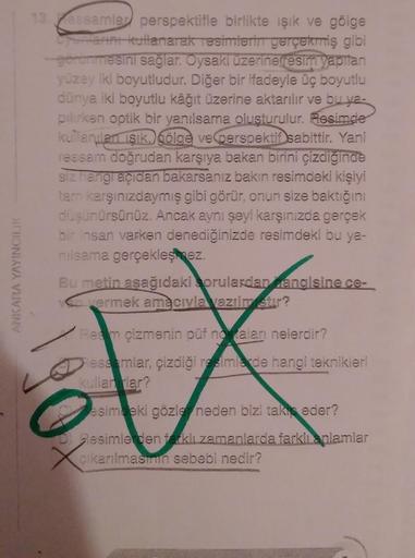 ANKARA YAYINCILIK
13 essamlar perspektifle birlikte işık ve gölge
oyunlarını kullanarak resimlerin gerçekmiş gibi
-görünmesini sağlar. Oysaki üzerine (resim yapılan
yüzey iki boyutludur. Diğer bir ifadeyle üç boyutlu
dünya iki boyutlu kâğıt üzerine aktarıl