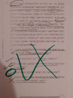 ANKARA YAYINCILIK
13 essamlar perspektifle birlikte işık ve gölge
oyunlarını kullanarak resimlerin gerçekmiş gibi
-görünmesini sağlar. Oysaki üzerine (resim yapılan
yüzey iki boyutludur. Diğer bir ifadeyle üç boyutlu
dünya iki boyutlu kâğıt üzerine aktarılır ve bu ya-
pilirken optik bir yanılsama oluşturulur. Resimde
kullanılan ışık, gölge ve perspektif sabittir. Yani
ressam doğrudan karşıya bakan birini çizdiğinde
siz hangi açıdan bakarsanız bakın resimdeki kişiyi
tam karşınızdaymış gibi görür, onun size baktığını
düşünürsünüz. Ancak aynı şeyi karşınızda gerçek
bir insan varken denediğinizde resimdeki bu ya-
nilsama gerçekleşmez.
Bu metin aşağıdaki sorulardan angisine ce-
vermek amacıyla vazilmstur?
Reem çizmenin püf notaları nelerdir?
X
Ressamlar, çizdiği resimlerde hangi teknikleri
kullanlar?
esimdeki gözler neden bizi takis eder?
Resimlerden farklı zamanlarda farklı anlamlar
cıkarılmasının sebebi nedir?