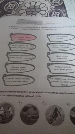 9
83
UYGULAMA 6
A. Aşağıdaki kutularda sürtünme kuvveti ile ilgili bilgiler verilmiştir. Bu kutulardan doğru bil
gi içerenleri kırmızı, yanlış bilgi içerenleri mavi renge boyayınız.
Cismin hareket yönüne
daima zıttır.
Pürüzlü yüzeylerde daha fazla,
pürüzsüz yüzeylerde daha azdır.
Cisimleri hareket ettirebilmek için
sürtünme kuvvetini yenmek gerekir
Cisimlerin hareket
etmesini kolaylaştırır.
Çantalara tekerlek takılması,
sürtünme kuvvetini azaltır.
83
Kuvvetin Ölçülmesi ve Sürtünme
8
Hareket eden cisimleri
hızlandırır.
Sürtünen yüzeylerin taban
alanlarının büyüklüğüne
bağlıdır.
Yüzeyin cinsine
göre değişir.
Yüzeylerin birbiri ile
temas etmesi gerekir.
10
Yazı yazabilmek ve yürüyebile
sürtünme kuvvetinin olums
etkisidir.
Aşağıdaki resimlerde cisimlerin hareket yönünü ve cisme etki eden sürtünme kuvv
ü farklı renklerde kalemler kullanarak çiziniz.