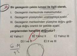 Bir gezegenin çekim ivmesi ile ilgili olarak,
I. Gezegenin merkezinde maksimumdur.
II. Gezegenin yüzeyinden uzaklaştıkça azalır.
III. Gezegenin merkezinden yüzeyine doğru gidil-
dikçe doğru orantılı bir şekilde azalır.
yargılarından hangileri doğrudur?
A) Yalnız I
6.M
12
B) Yalnız II
D) I ve It
C) Yalnız III
E) II ve III