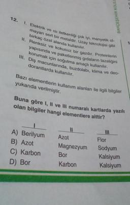 12. 1. Elektrik ve Isı iletkenliği çok iyi, manyetik ol-
mayan sert bir metaldir. Uzay teknolojisi gibi
birkaç özel alanda kullanılır.
II. Renksiz ve kokusuz bir gazdır. Proteinlerin
yapısında ve paketlenmiş gıdaların tazeliğini
korumak için soğutma amaçlı kullanılır.
III. Diş macunlarında, buzdolabı, klima ve deo-
dorantlarda kullanılır.
Bazı elementlerin kullanım alanları ile ilgili bilgiler
yukarıda verilmiştir.
BAHÇEŞEHİR KOLEJ
Buna göre I, II ve III numaralı kartlarda yazılı
olan bilgiler hangi elementlere aittir?
1
A) Berilyum
B) Azot
C) Karbon
D) Bor
Azot
Magnezyum
Bor
Karbon
Flor
Sodyum
Kalsiyum
Kalsiyum
1