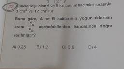3
22. Kütleleri eşit olan A ve B katılarının hacimleri sırasıyla
3 cm³ ve 12 cm³'tür.
Buna göre, A ve B katılarının yoğunluklarının
dA
aşağıdakilerden hangisinde doğru
da
verilmiştir?
oranı
A) 0,25 B) 1,2 C) 3,6
D) 4
