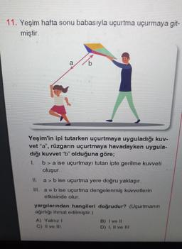 11. Yeşim hafta sonu babasıyla uçurtma uçurmaya git-
miştir.
a
Yeşim'in ipi tutarken uçurtmaya uyguladığı kuv-
vet "a", rüzgarın uçurtmaya havadayken uygula-
dığı kuvvet "b" olduğuna göre;
I.
b> a ise uçurtmayı tutan ipte gerilme kuvveti
oluşur.
11.
a> b ise uçurtma yere doğru yaklaşır.
III. a = b ise uçurtma dengelenmiş kuvvetlerin
etkisinde olur.
yargılarından hangileri doğrudur? (Uçurtmanın
ağırlığı ihmal edilmiştir.)
A) Yalnız I
C) II ve III
B) I ve II
D) I, II ve III