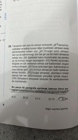 sal
-Z-
ik
p
UĞUR
a +
8
T
28. Tamamen saf olan bir elmas renksizdir. Yapısal bo-
zukluklar ve saflığı bozan diğer maddeler, elmasın renkli
görünmesine neden olur. Örneğin azot, elmasın
sarı ya da kahverengi, bor ise gri ya da mavi olmasına
sebep olur. (III) Şekildeki kalıcı bozulmalar ise pembe
ya da kırmızı rengin kaynağıdır. (IV) Renkli açısından
jada en sık rastlanan elmas saf karbondan oluşan
renksiz elmastır. (V) Onun ardından sarı, kahverengi ve
mavi elmas gelir. (VI) Kırmızı elmas en nadir rastlanan
elmas türüdür. (VII) Doğal elmaslar, atomların kristal
yapıya tek tek eklenmesiyle yüzyıllar içinde oluşur.
(VIII) Elmasların kimyasal süreçler ile sentezlenmesi
de mümkündür.
Bu parça iki paragrafa ayrılmak istense ikinci pa-
ragraf numaralanmış cümlelerin hangisiyle başlar?
A) II.
C) V.
E) VII.
B) III
D) VI.
Diğer sayfaya geçiniz.