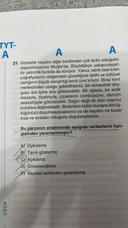 TYT-
A
UĞUR
A
A
31. Gündelik hayatın diğer kentlerden çok farklı olduğunu
düşünmüyorum Muğla'da. Büyüdükçe yabancılaşan
bir yalnızlık burada da sürüyor. Yalnız, kenti özel kılan
coğrafyasının olağanüstü güzelliğiyle tarihi ve kültürel
varlığının büyük zenginliği kenti özel kılıyor. Biraz kent
merkezinden uzağa gidebilirseniz, bir sonsuzluk duy-
gusu sizi içine alıp götürecektir. Bir ağaçla, bir antik
mezarla, tiyatroyla, çiçeklerin cümbüşüyle, denizin
sessizliğiyle götürecektir. Dağın değil de sizin başınız
bulutlara değmektedir. Birdenbire bütün bunlara dönüş-
tüğünüzü duyumsayacaksınız ya da hayatın ne kadar
kısa ve sıradan olduğunu düşüneceksiniz.
Bu parçanın anlatımında aşağıda verilenlerin han-
gisinden yararlanılmıştır?EM
sou
AY Öyküleme
B) Tanık gösterme
CY Açıklama
D) Örneklendirme
E) Sayısal verilerden yararlanma
Tovu
bylag