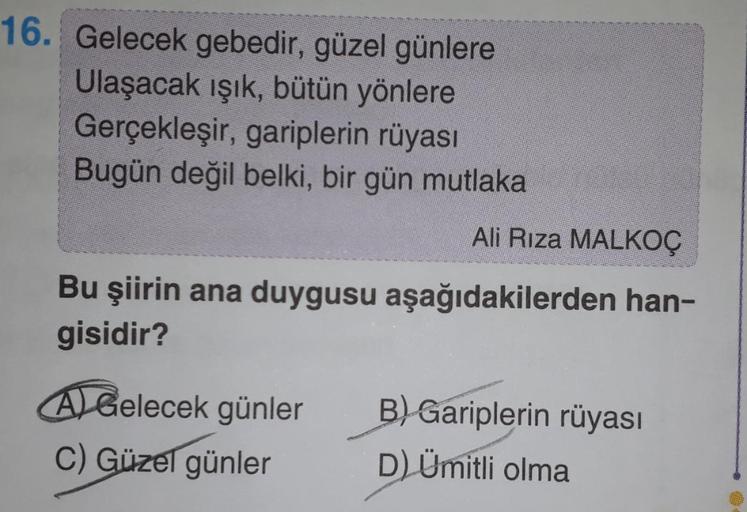 16. Gelecek gebedir, güzel günlere
Ulaşacak ışık, bütün yönlere
Gerçekleşir, gariplerin rüyası
Bugün değil belki, bir gün mutlaka
Ali Rıza MALKOÇ
Bu şiirin ana duygusu aşağıdakilerden han-
gisidir?
A Gelecek günler
C) Güzel günler
B) Gariplerin rüyası
D) Ü