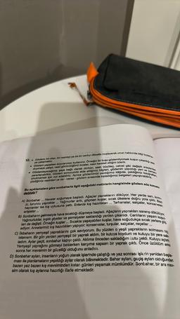 12. Gözlem; bir olayı, bir nesneyl ya da bir canlıyı dikkatle inceleyerek onun hakkında bilgi toplama
. Gözlem yaparken duyularımızı kullanırız. Örneğin bir kuşu gözlemliyorsak kuşun çıkardığı sesi
ya çalışmaktır.
duymaya çalışır, nasıl göründüğünü inceler, nasıl hareket ettiğini izleriz.
. Gözlemleyeceğimiz şeye bağlı olarak dürbün, saat, büyüteç, cetvel gibi değişik araçlardan
yararlanabiliriz. Gözlem sonucunda elde ettiğimiz bilgileri, gözlemin yapıldığı yeri ve zamanı
unutmamak için not edebiliriz. Ayrıca gözlemimizi yazdığımız kâğıda, çektiğimiz fotoğraflan,
çizdiğimiz resimleri ya da - varsa - gözlem sırasında topladığımız belgeleri yapıştırabiliriz.
Bu açıklamalara göre sonbaharla ilgili aşağıdaki metinlerin hangisinde gözlem söz konusu
değildir?
A) Sonbahar ... Havalar soğumaya başladı. Ağaçlar yapraklarını döküyor. Her yerde sarı, kırmı-
zı, turuncu yapraklar... Yağmurlar arttı, göçmen kuşlar, sıcak ülkelere doğru yola çıktı. Bazı
hayvanlar ise kış uykusuna yattı. Evlerde kış hazırlıkları... Tarhanalar, salçalar, konserveler,
B) Sonbaharın gelmesiyle hava sıcaklığı düşmeye başladı. Ağaçların yaprakları sararıp dökülüyor.
Yağmurluklar, kışlık giysiler ve şemsiyeler saklandığı yerden çıkarıldı. Canlıların yaşam koşul-
ları da değişti. Örneğin kuşlar... Sıcakta yaşayabilen kuşlar, hava soğudukça sıcak yerlere göç
erişteler...
ediyor. Annelerimiz kış hazırlıkları yapıyor: konserveler, turşular, salçalar, reçeller....
C) Ilkbaharın yemyeşil yapraklarını çok seviyorum. Bu yüzden o yeşil yaprakların solmasını hiç
Istemem. Bir gün yerden yemyeşil bir yaprak aldım, bir kutuya koydum ve kutuyu bir yere sak
ladım. Aylar geçti, sonbahar kapıyı çaldı. Aklıma önceden sakladığım kutu geldi. Kutuyu açtım.
Yemyeşil yaprağımı görmeyi beklerken karşıma sapsarı bir yaprak çıktı. Önce üzüldüm ama
sonra her mevsimin bir güzelliği olduğunu anladım.
D) Sonbahar ayları, insanların yoğun olarak işlerinde çalıştığı ve yaz sonrası işlerin yeniden başla-
ması ile planlamaların yapıldığı aylar olarak bilinmektedir. Bahar ayları, geçiş ayları olduğundan
bazen yaz bazen kış mevsiminden kalan günleri yaşamak mümkündür. Sonbahar, bir ara mey-
sim olarak kış aylarına hazırlığı ifade etmektedir.