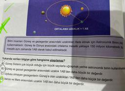 ORTALAMA UZAKLIK = 1 AB
Bilim insanları Güneş ve gezegenler arasındaki uzaklıkları ifade etmek için Astronomik Birimi (AB)
kullanmaktadır. Güneş ile Dünya arasındaki ortalama mesafe yaklaşık 150 milyon kilometredir. Bu
mesafe aynı zamanda 1AB olarak kabul edilmektedir.
Yukarıda verilen bilgiye göre hangisine ulaşılamaz?
müt nor
A Güneş Sistemi çok büyük olduğu için büyük sayılarla uğraşmak yerine astronomik birim kullanılmaktad
B) Güneş ve gazsal gezegenler arasındaki uzaklık 1AB'den daha büyük bir değerdir.
C) Uydusu olmayan gezegenlerin Güneş'e olan uzaklıkları 1AB'den daha küçük bir değerdir.
D) Venüs ve Mars arasındaki uzaklık 1AB'den daha büyük bir değerdir.
Disa s