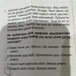 2. Atasözleri genellikle mecaz anlam taşır. Bazı atasöz-
leri ise gerçek anlamlıdır. Örneğin "Mum dibine ışık
vermez." atasözünde etkili kişilerin kendi yakınları-
na yardımcı olmadığı ifade edilmektedir. Öyleyse bu
atasözü mecaz anlam taşımaktadır. "Dost ile ye, iç;
alışveriş etme." atasözü ise ikinci bir anlama sahip
olmadığından gerçek anlamlıdır.
Bu açıklamaya göre aşağıdaki atasözlerinden
hangisinin anlam özelliği yay ayraç içinde yanlış
verilmiştir?
Baba koruk yer, oğlunun dişi kamaşır. (Mecaz
anlam)
BYBilmemek ayıp değil, öğrenmemek ayıp. (Gerçek
anlam)
C) Abanın kadri yağmurda bilinir. (Mecaz anlam)
D) Düşenin dostu olmaz. (Gerçek anlam)