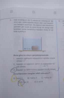 B
4.
Oda sıcaklığının 22 °C olduğu bir ortamda bir öğ-
renci ağzı metal kapakla kapalı olan cam kavano-
zun kapağını açamıyor. Bu öğrenci cam kavanozu
şekildeki gibi sıcak su içine koyup ısıl denge sağ-
landıktan sonra kavanozun kapağını kolay bir şe-
kilde açabiliyor.
80 °C su
A) Yalnız I
B
Buna göre bu olayın gerçekleşmesinde;
1. kapağın genleşme katsayısının camdan büyük
olması,
II. kapağın isi sığasının camın ısı sığasından bü-
yük olması,
C=Mc
III. kapağın isi iletim hızının camdan büyük olmas
durumlarından hangileri etkili olmuştur?
B) Yalnız II C) Yalnız III
E) II ve III
D) Ive Ill
6.
ru
=
ri