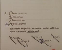 9.
Beta (+) işıması
Alfa ışıması
III. Gama işıması
Beta (-) işıması
Yukarıdaki radyoaktif ışımaların hangisi, çekirdekte
kütle numarasını değiştirmez?
Yalnız
Dve III
B) Yalnız III
I, III ve IV
I ve IV