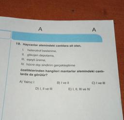 A
19. Hayvanlar alemindeki canlılara ait olan,
1. heterotrof beslenme,
II. glikojen depolama,
III. eşeyli üreme,
IV. hücre dışı sindirim gerçekleştirme
A) Yalnız I
özelliklerinden hangileri mantarlar alemindeki canlı-
larda da görülür?
D) I, II ve III
B) I ve II
A
E) I, II, III ve IV
C) I ve III