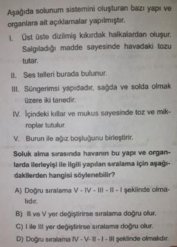 Aşağıda solunum sistemini oluşturan bazı yapı ve
organlara ait açıklamalar yapılmıştır.
1. Üst üste dizilmiş kıkırdak halkalardan oluşur.
Salgıladığı madde sayesinde havadaki tozu
tutar.
II. Ses telleri burada bulunur.
III. Süngerimsi yapıdadır, sağda ve solda olmak
üzere iki tanedir.
IV. İçindeki kıllar ve mukus sayesinde toz ve mik-
roplar tutulur.
V. Burun ile ağız boşluğunu birleştirir.
Soluk alma sırasında havanın bu yapı ve organ-
belarda ilerleyişi ile ilgili yapılan sıralama için aşağı-
dakilerden hangisi söylenebilir?
A) Doğru sıralama V-IV-III-II-I şeklinde olma-
lıdır.
B) II ve V yer değiştirirse sıralama doğru olur.
C) I ile III yer değiştirirse sıralama doğru olur.
D) Doğru sıralama IV-V-II-I-III şeklinde olmalıdır.