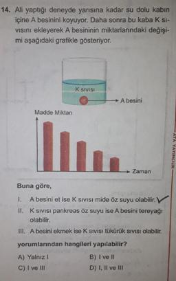 14. Ali yaptığı deneyde yarısına kadar su dolu kabin
içine A besinini koyuyor. Daha sonra bu kaba K SI-
vısını ekleyerek A besininin miktarlarındaki değişi-
mi aşağıdaki grafikle gösteriyor.
Madde Miktarı
K SIVISI
A besini
Zaman
Buna göre,
1.
A besini et ise K SIVISI mide öz suyu olabilir. V
II.
K sıvısı pankreas öz suyu ise A besini tereyağı
olabilir.
III. A besini ekmek ise K SIVISI tükürük SIVISI olabilir.
yorumlarından hangileri yapılabilir?
A) Yalnız 1
B) I ve II
C) I ve III
D) I, II ve III
ATA YAYINCILIK-