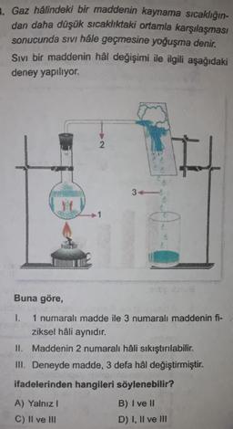 3. Gaz hâlindeki bir maddenin kaynama sıcaklığın-
dan daha düşük sıcaklıktaki ortamla karşılaşması
sonucunda sıvı hâle geçmesine yoğuşma denir.
Sivi bir maddenin hâl değişimi ile ilgili aşağıdaki
deney yapılıyor.
Buna göre,
2
34
1.
1 numaralı madde ile 3 numaralı maddenin fi-
ziksel hâli aynıdır.
87113
MORO
II.
Maddenin 2 numaralı hâli sıkıştırılabilir.
III. Deneyde madde, 3 defa hål değiştirmiştir.
ifadelerinden hangileri söylenebilir?
A) Yalnız I
B) I ve II
C) II ve III
D) I, II ve III